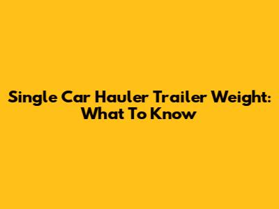 Single Car Hauler Trailer Weight: What To Know