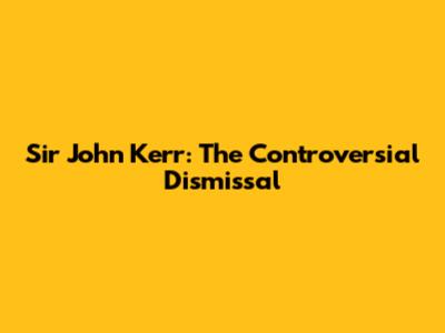 Sir John Kerr: The Controversial Dismissal