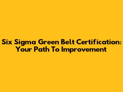 Six Sigma Green Belt Certification: Your Path To Improvement