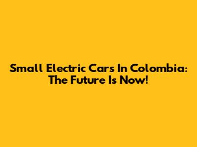 Small Electric Cars In Colombia: The Future Is Now!