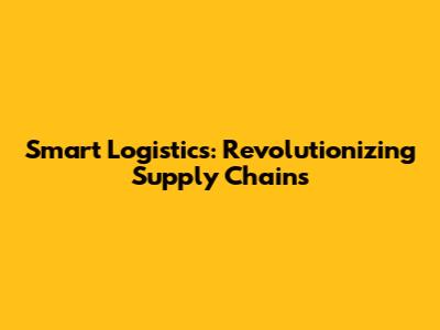 Smart Logistics: Revolutionizing Supply Chains