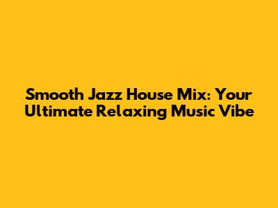 Smooth Jazz House Mix: Your Ultimate Relaxing Music Vibe