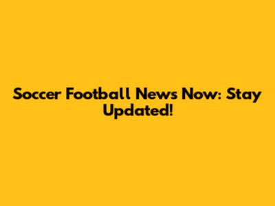 Soccer Football News Now: Stay Updated!