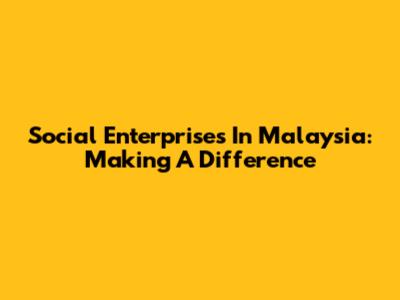 Social Enterprises In Malaysia: Making A Difference