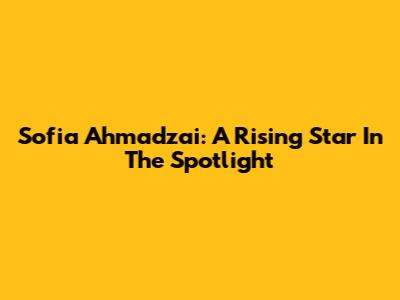 Sofia Ahmadzai: A Rising Star In The Spotlight