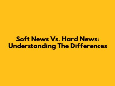 Soft News Vs. Hard News: Understanding The Differences