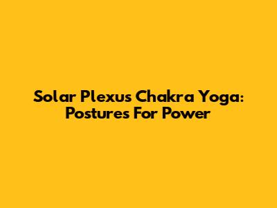 Solar Plexus Chakra Yoga: Postures For Power