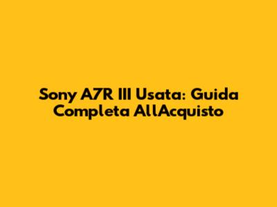 Sony A7R III Usata: Guida Completa All'Acquisto