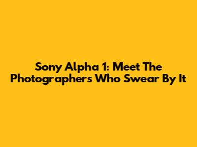 Sony Alpha 1: Meet The Photographers Who Swear By It