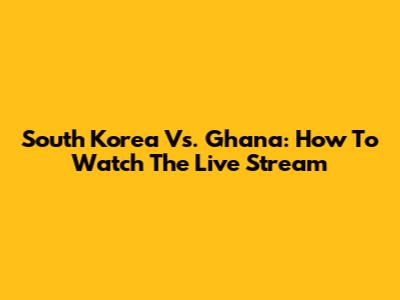 South Korea Vs. Ghana: How To Watch The Live Stream