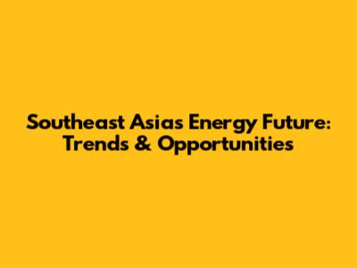 Southeast Asia's Energy Future: Trends & Opportunities