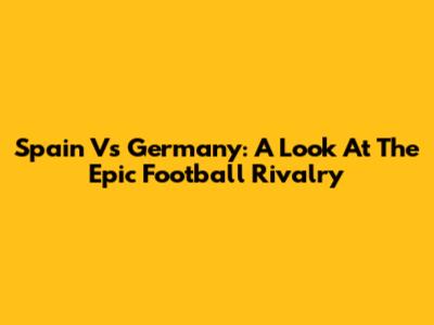Spain Vs Germany: A Look At The Epic Football Rivalry
