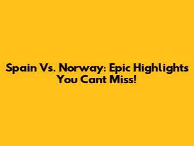 Spain Vs. Norway: Epic Highlights You Can't Miss!