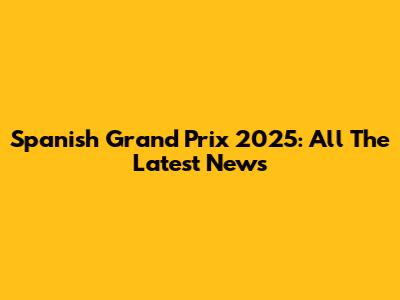 Spanish Grand Prix 2025: All The Latest News