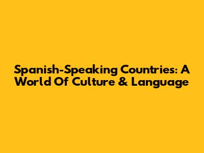 Spanish-Speaking Countries: A World Of Culture & Language