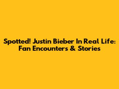Spotted! Justin Bieber In Real Life: Fan Encounters & Stories