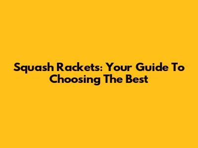 Squash Rackets: Your Guide To Choosing The Best