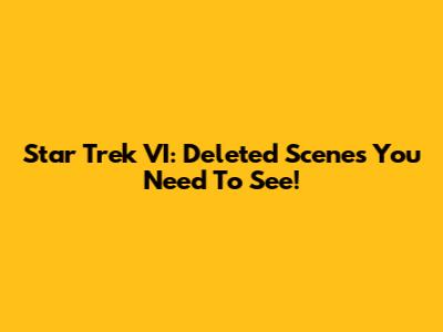 Star Trek VI: Deleted Scenes You Need To See!