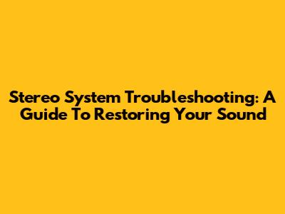 Stereo System Troubleshooting: A Guide To Restoring Your Sound