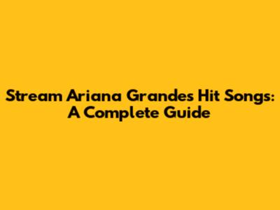 Stream Ariana Grande's Hit Songs: A Complete Guide