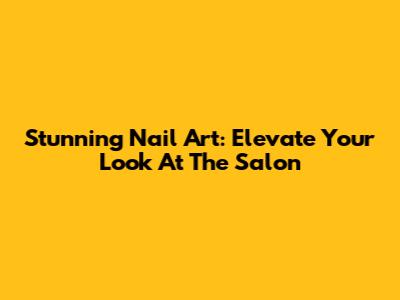 Stunning Nail Art: Elevate Your Look At The Salon
