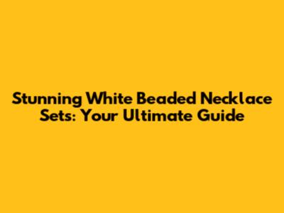 Stunning White Beaded Necklace Sets: Your Ultimate Guide