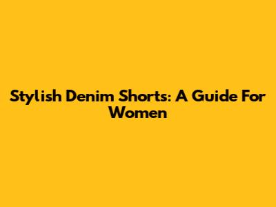 Stylish Denim Shorts: A Guide For Women