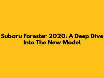 Subaru Forester 2020: A Deep Dive Into The New Model