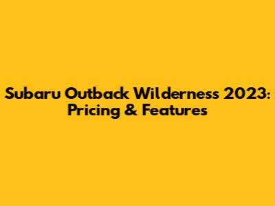 Subaru Outback Wilderness 2023: Pricing & Features