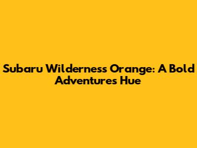 Subaru Wilderness Orange: A Bold Adventure's Hue