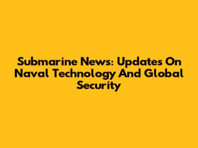 Submarine News: Updates On Naval Technology And Global Security