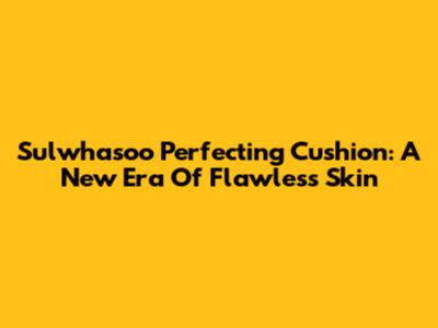 Sulwhasoo Perfecting Cushion: A New Era Of Flawless Skin