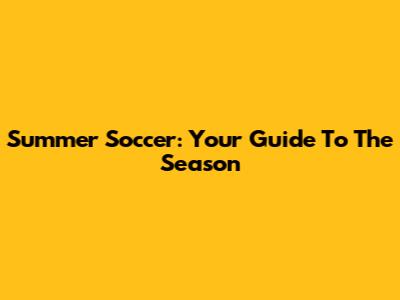 Summer Soccer: Your Guide To The Season