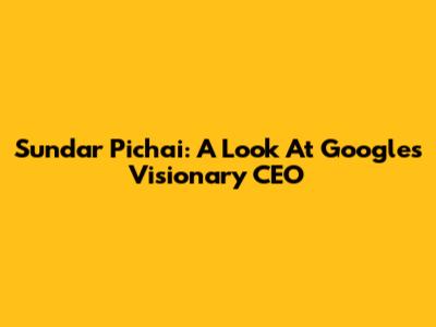 Sundar Pichai: A Look At Google's Visionary CEO