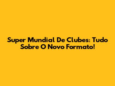 Super Mundial De Clubes: Tudo Sobre O Novo Formato!