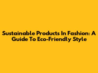 Sustainable Products In Fashion: A Guide To Eco-Friendly Style