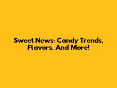 Sweet News: Candy Trends, Flavors, And More!