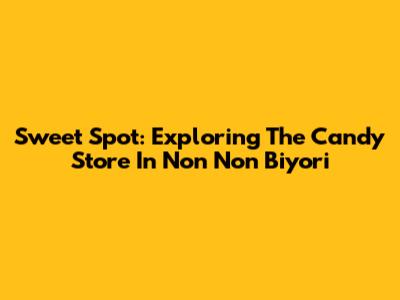 Sweet Spot: Exploring The Candy Store In Non Non Biyori