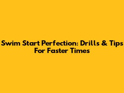 Swim Start Perfection: Drills & Tips For Faster Times