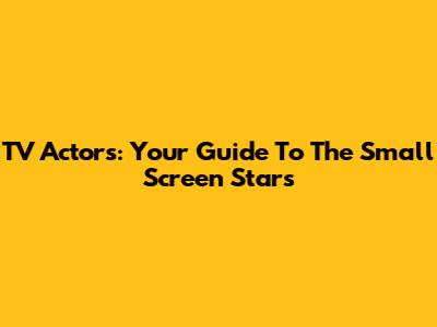 TV Actors: Your Guide To The Small Screen Stars
