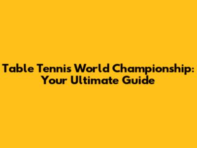 Table Tennis World Championship: Your Ultimate Guide