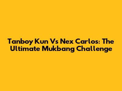Tanboy Kun Vs Nex Carlos: The Ultimate Mukbang Challenge