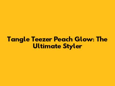 Tangle Teezer Peach Glow: The Ultimate Styler