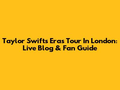 Taylor Swift's Eras Tour In London: Live Blog & Fan Guide