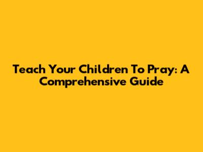 Teach Your Children To Pray: A Comprehensive Guide