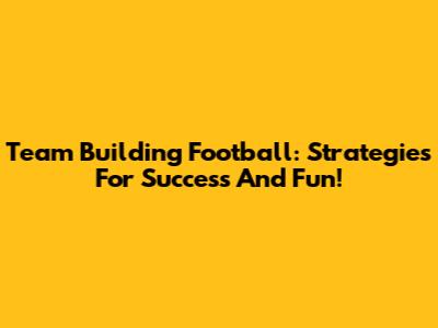 Team Building Football: Strategies For Success And Fun!