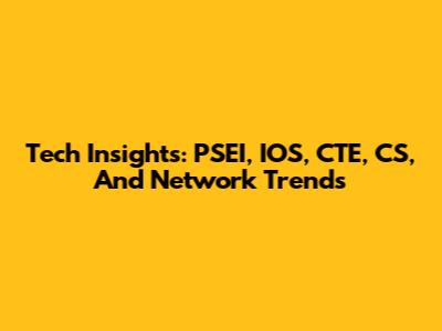 Tech Insights: PSEI, IOS, CTE, CS, And Network Trends