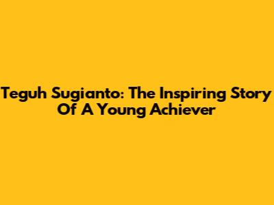 Teguh Sugianto: The Inspiring Story Of A Young Achiever