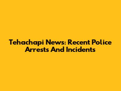 Tehachapi News: Recent Police Arrests And Incidents