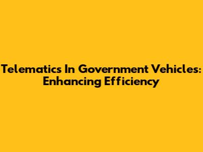 Telematics In Government Vehicles: Enhancing Efficiency